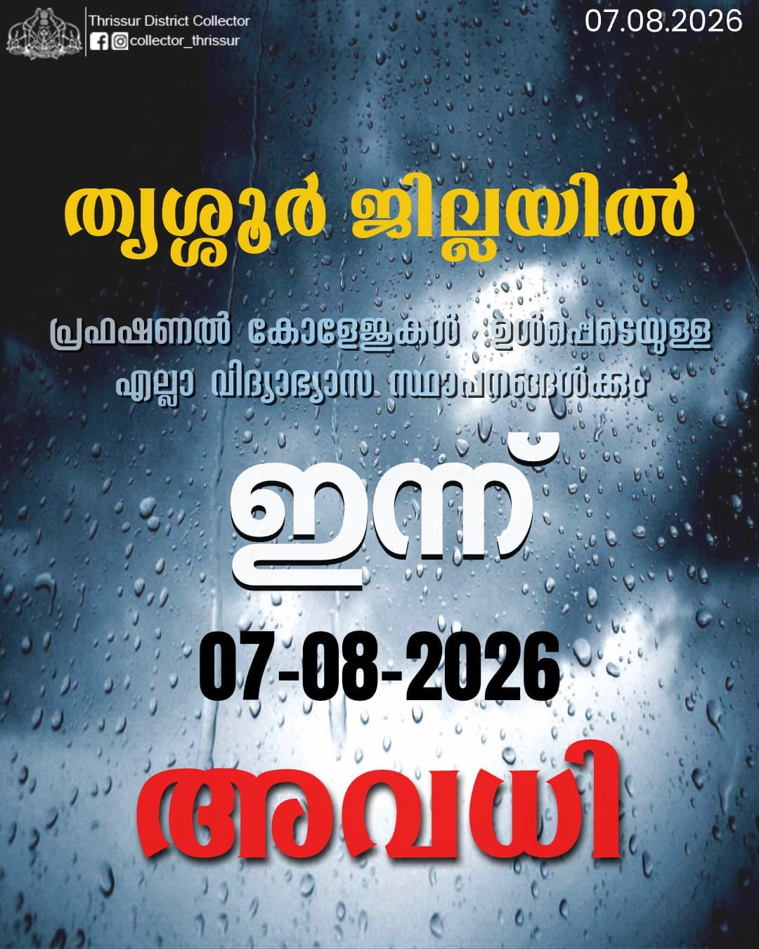 ജില്ലയിൽ രാത്രിയിൽ ശക്തമായ മഴ തുടരുന്ന സാഹചര്യത്തിൽ, വിദ്യാർത്ഥികളുടെ സുരക്ഷ മുൻനിർത്തി ദുരന്തസാഹചര്യം ഒഴിവാക്കുന്നതിനുള്ള മുന്‍കരുതല്‍ നടപടിയുടെ ഭാഗമായി, തൃശ്ശൂർ ജില്ലയിലെ അങ്കണവാടികൾ, ട്യൂഷൻ സെന്ററുകൾ, മദ്രസകൾ, നഴ്സറികള്‍, കേന്ദ്രീയവിദ്യാലയങ്ങള്‍, CBSC, ICSE സ്കൂളുകള്‍, പ്രഫഷണല്‍ കോളേജുകള്‍, ഉള്‍പ്പെടെയുള്ള എല്ലാ വിദ്യാഭ്യാസ സ്ഥാപനങ്ങള്‍ക്കും ഇന്ന് 07.08.2026 തീയതി , വെള്ളി അവധി പ്രഖ്യാപിച്ചുകൊണ്ട് ദുരന്തനിവാരണ നിയമം, 2005 സെക്ഷന്‍ 30(2) (xxix) പ്രകാരം ഇതിനാല്‍ ഉത്തരവാകുന്നു.